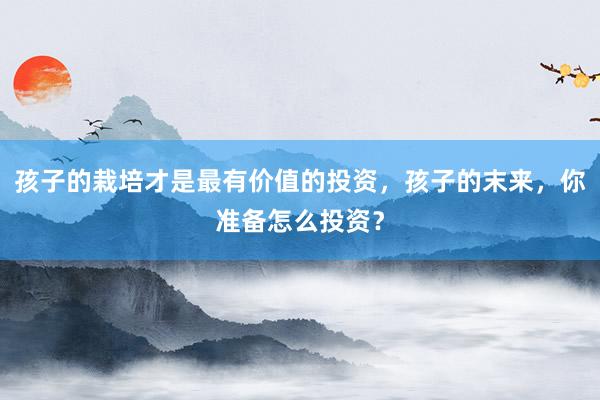 孩子的栽培才是最有价值的投资，孩子的末来，你准备怎么投资？