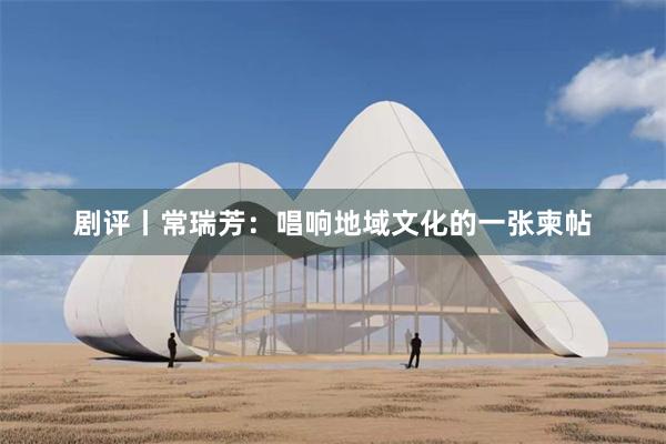 剧评丨常瑞芳：唱响地域文化的一张柬帖