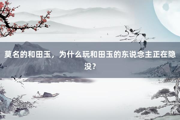 莫名的和田玉，为什么玩和田玉的东说念主正在隐没？