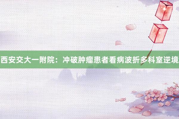 西安交大一附院：冲破肿瘤患者看病波折多科室逆境