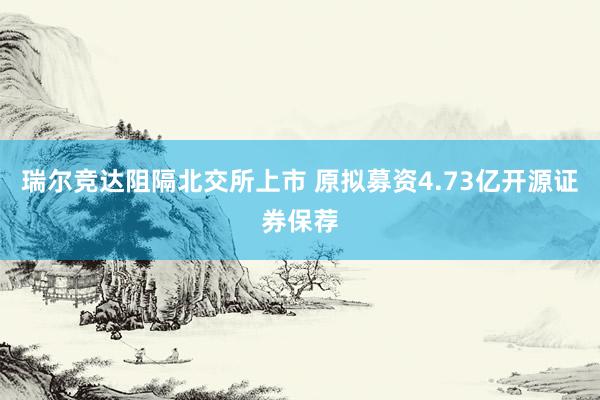 瑞尔竞达阻隔北交所上市 原拟募资4.73亿开源证券保荐