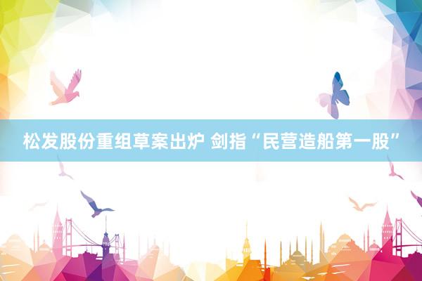 松发股份重组草案出炉 剑指“民营造船第一股”