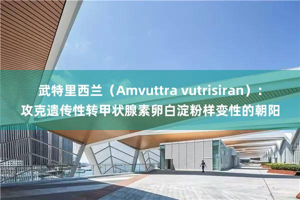 武特里西兰（Amvuttra vutrisiran）：攻克遗传性转甲状腺素卵白淀粉样变性的朝阳