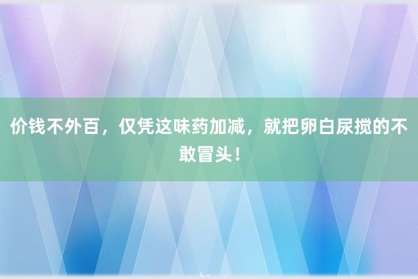 价钱不外百，仅凭这味药加减，就把卵白尿搅的不敢冒头！