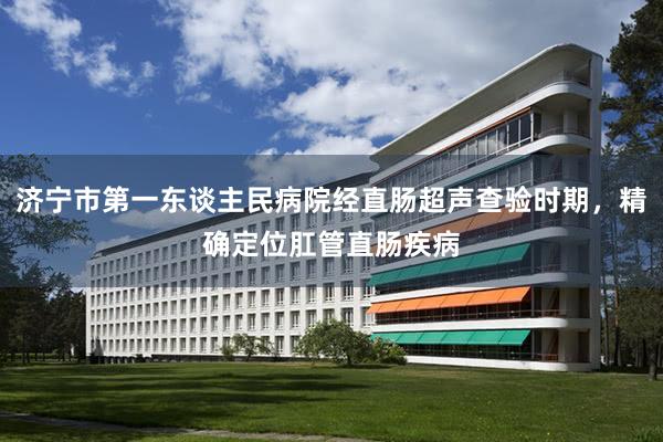 济宁市第一东谈主民病院经直肠超声查验时期，精确定位肛管直肠疾病