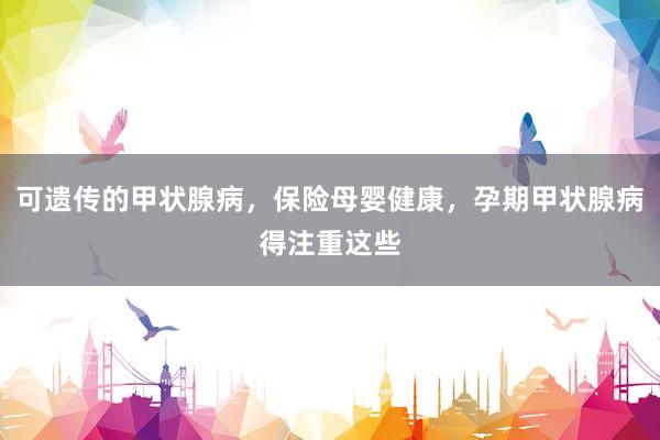 可遗传的甲状腺病，保险母婴健康，孕期甲状腺病得注重这些