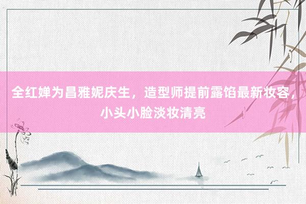 全红婵为昌雅妮庆生，造型师提前露馅最新妆容，小头小脸淡妆清亮