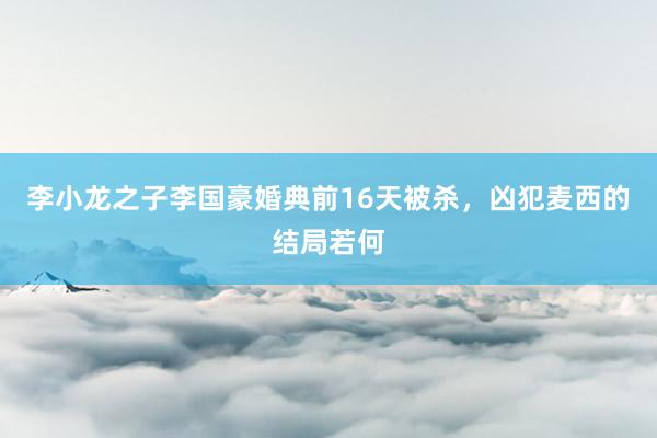 李小龙之子李国豪婚典前16天被杀，凶犯麦西的结局若何
