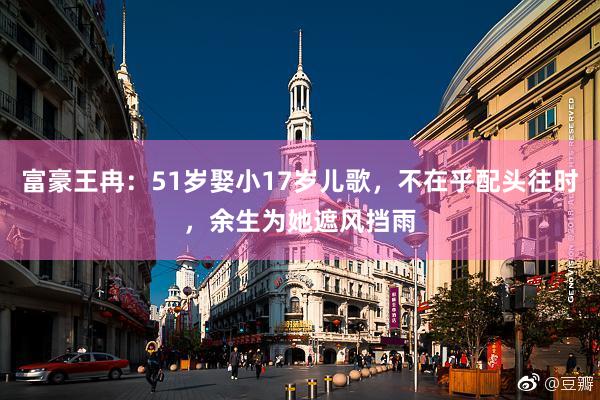 富豪王冉：51岁娶小17岁儿歌，不在乎配头往时，余生为她遮风挡雨