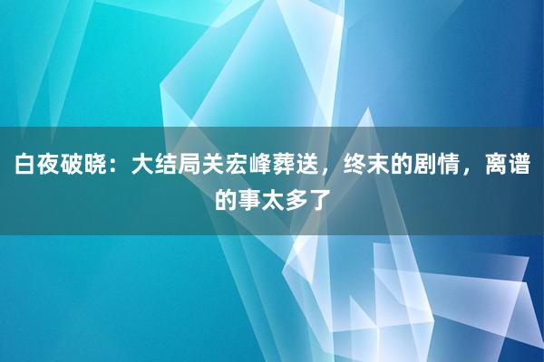 白夜破晓：大结局关宏峰葬送，终末的剧情，离谱的事太多了