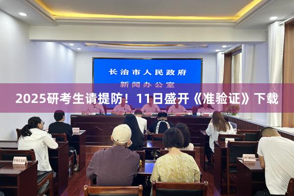 2025研考生请提防！11日盛开《准验证》下载