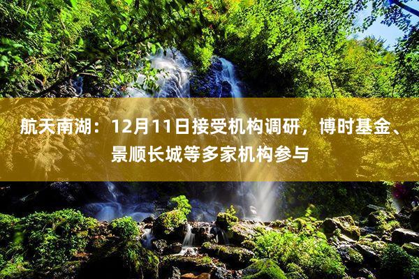 航天南湖：12月11日接受机构调研，博时基金、景顺长城等多家机构参与