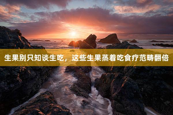 生果别只知谈生吃，这些生果蒸着吃食疗范畴翻倍
