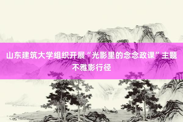 山东建筑大学组织开展“光影里的念念政课”主题不雅影行径