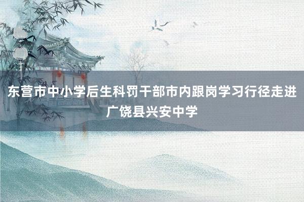东营市中小学后生科罚干部市内跟岗学习行径走进广饶县兴安中学